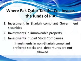 Where Pak Qatar Takaful Co. invests
the funds of PIA
1. Investment in Shariah compliant Government
securities
2. Investments in immoveable property
3. Investments in Joint Stock Companies
investments in non-Shariah compliant
preferred stocks and debentures are not
allowed
 