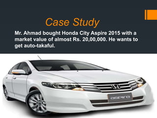 Case Study
Mr. Ahmad bought Honda City Aspire 2015 with a
market value of almost Rs. 20,00,000. He wants to
get auto-takaful.
 