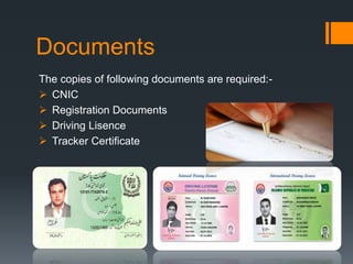 Documents
The copies of following documents are required:-
 CNIC
 Registration Documents
 Driving Lisence
 Tracker Certificate
 