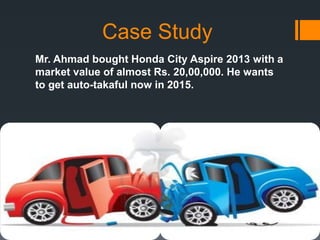 Case Study
Mr. Ahmad bought Honda City Aspire 2013 with a
market value of almost Rs. 20,00,000. He wants
to get auto-takaful now in 2015.
 