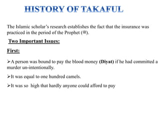 The Islamic scholar’s research establishes the fact that the insurance was
practiced in the period of the Prophet (‫.)ﷺ‬
Two Important Issues:
First:
A person was bound to pay the blood money (Diyat) if he had committed a
murder un-intentionally.
It was equal to one hundred camels.
It was so high that hardly anyone could afford to pay
 