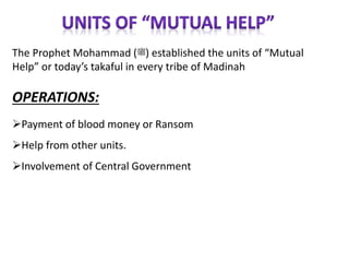 The Prophet Mohammad (‫)ﷺ‬ established the units of “Mutual
Help” or today’s takaful in every tribe of Madinah
OPERATIONS:
Payment of blood money or Ransom
Help from other units.
Involvement of Central Government
 