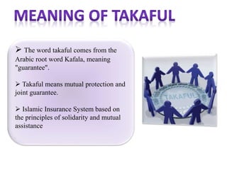 The word takaful comes from the
Arabic root word Kafala, meaning
"guarantee".
 Takaful means mutual protection and
joint guarantee.
 Islamic Insurance System based on
the principles of solidarity and mutual
assistance
 