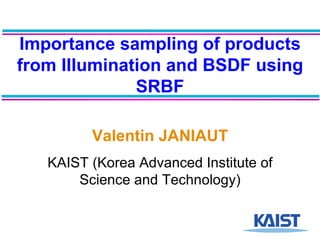 Importance sampling of products from Illumination and BSDF using SRBF Valentin JANIAUT KAIST (Korea Advanced Institute of Science and Technology) 