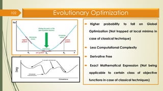 Evolutionary Optimization
 Higher probability to fall on Global
Optimization (Not trapped at local minima in
case of classical technique)
 Less Computational Complexity
 Derivative Free
 Exact Mathematical Expression (Not being
applicable to certain class of objective
functions in case of classical techniques)
102
 