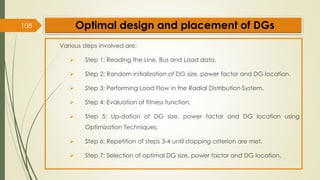 108 Optimal design and placement of DGs
Various steps involved are:
➢ Step 1: Reading the Line, Bus and Load data.
➢ Step 2: Random initialization of DG size, power factor and DG location.
➢ Step 3: Performing Load Flow in the Radial Distribution System.
➢ Step 4: Evaluation of fitness function.
➢ Step 5: Up-dation of DG size, power factor and DG location using
Optimization Techniques.
➢ Step 6: Repetition of steps 3-4 until stopping criterion are met.
➢ Step 7: Selection of optimal DG size, power factor and DG location.
 