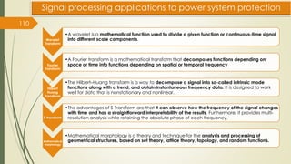 110
Signal processing applications to power system protection
Wavelet
Transform
•A wavelet is a mathematical function used to divide a given function or continuous-time signal
into different scale components.
Fourier
Transform
•A Fourier transform is a mathematical transform that decomposes functions depending on
space or time into functions depending on spatial or temporal frequency
Hilbert
Huang
Transform
•The Hilbert–Huang transform is a way to decompose a signal into so-called intrinsic mode
functions along with a trend, and obtain instantaneous frequency data. It is designed to work
well for data that is nonstationary and nonlinear.
S-transform
•The advantages of S-Transform are that it can observe how the frequency of the signal changes
with time and has a straightforward interpretability of the results. Furthermore, it provides multi-
resolution analysis while retaining the absolute phase of each frequency.
Mathematical
morphology
•Mathematical morphology is a theory and technique for the analysis and processing of
geometrical structures, based on set theory, lattice theory, topology, and random functions.
 