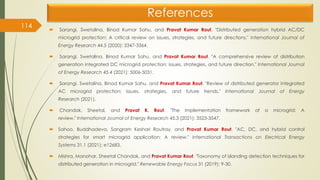 References
 Sarangi, Swetalina, Binod Kumar Sahu, and Pravat Kumar Rout. "Distributed generation hybrid AC/DC
microgrid protection: A critical review on issues, strategies, and future directions." International Journal of
Energy Research 44.5 (2020): 3347-3364.
 Sarangi, Swetalina, Binod Kumar Sahu, and Pravat Kumar Rout. "A comprehensive review of distribution
generation integrated DC microgrid protection: issues, strategies, and future direction." International Journal
of Energy Research 45.4 (2021): 5006-5031.
 Sarangi, Swetalina, Binod Kumar Sahu, and Pravat Kumar Rout. "Review of distributed generator integrated
AC microgrid protection: issues, strategies, and future trends." International Journal of Energy
Research (2021).
 Chandak, Sheetal, and Pravat K. Rout. "The implementation framework of a microgrid: A
review." International Journal of Energy Research 45.3 (2021): 3523-3547.
 Sahoo, Buddhadeva, Sangram Keshari Routray, and Pravat Kumar Rout. "AC, DC, and hybrid control
strategies for smart microgrid application: A review." International Transactions on Electrical Energy
Systems 31.1 (2021): e12683.
 Mishra, Manohar, Sheetal Chandak, and Pravat Kumar Rout. "Taxonomy of islanding detection techniques for
distributed generation in microgrid." Renewable Energy Focus 31 (2019): 9-30.
114
 