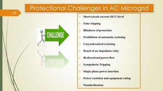➢ Short-circuit current (SCC) level
➢ False tripping
➢ Blindness of protection
➢ Prohibition of automatic reclosing
➢ Unsynchronized reclosing
➢ Reach of an impedance relay
➢ Bi-directional power flow
➢ Sympathetic Tripping
➢ Single phase power insertion
➢ Power variation and equipment rating
➢ Standardization
Protectional Challenges in AC Microgrid
23
 