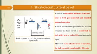 1: Short-circuit current Level
24
Fault current in an integrated mode of
operation
✓There is a sustainable difference in the SCC
level in both grid-connected and islanded
modes of operation.
✓This is because in the grid-connected mode of
operation, the fault current is contributed by
both utility grid as well as DGs that is shown in
figure.
✓However, in the islanded mode of operation,
the fault current is contributed by DGs only.
 