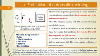 4: Prohibition of automatic reclosing
27
Micro-grid system with automatic
recloser configuration
✓For the recloser operation, particularly in a radial distribution
system to clear the transient fault, the downstream part of the
recloser is disconnected.
✓In a DG integrated system, both DG and network supply
towards fault current.
✓ The network must be disconnected by the recloser as per
figure shown under fault conditions. However, the DG is still
there to provide the fault current.
✓ This leads to a recloser defect and it may convert transient
fault into a permanent fault. This is known as the prohibition of
automatic reclosing.
***Perhaps the most significant difference between a recloser and a breaker is that the recloser was
designed as a selfcontrolled device. Standards have been established and capabilities determined
within the characteristics of the integral control scheme of the recloser.
Affects to the operation of
✓Relay
✓ Circuit breakers
✓ Re-closer
✓ Isolators
✓Sectionalizes
 