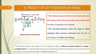 6: Reach of an impedance relay
29
✓The distance measured between the fault point and
the location of the relay is the major factor upon which
the reach of impedance relay depends.
✓The maximum distance means the range in which
minimum fault current is detected when the DG is
according to the define zone settings.
***The distance relay is also referred to as the impedance relay or distance protection element or voltage-
controlled device. It's working mainly depends on the distance between the impedances of the points where
the fault occurs and where the relay is installed (feeding point).
 