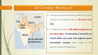 2012 Indian Blackouts
 Two severe power blackouts affected most of
northern and eastern India on 30 and 31 July
2012.
 It affected a total of 700 million people across
20 Indian states. Overdrawing of electricity by
certain states and weak inter-regional power
transmission corridors were cited as the
reasons behind the blackout.
3
 