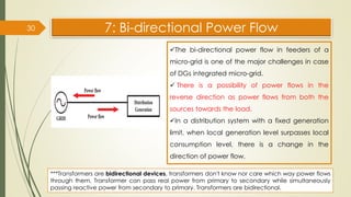 7: Bi-directional Power Flow
30
✓The bi-directional power flow in feeders of a
micro-grid is one of the major challenges in case
of DGs integrated micro-grid.
✓ There is a possibility of power flows in the
reverse direction as power flows from both the
sources towards the load.
✓In a distribution system with a fixed generation
limit, when local generation level surpasses local
consumption level, there is a change in the
direction of power flow.
***Transformers are bidirectional devices, transformers don't know nor care which way power flows
through them. Transformer can pass real power from primary to secondary while simultaneously
passing reactive power from secondary to primary. Transformers are bidirectional.
 