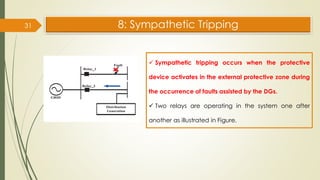8: Sympathetic Tripping
31
✓ Sympathetic tripping occurs when the protective
device activates in the external protective zone during
the occurrence of faults assisted by the DGs.
✓ Two relays are operating in the system one after
another as illustrated in Figure.
 