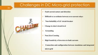 ➢ Fault current nature and direction
➢ Difficult to co-ordinate between over-current relays
➢ Non-Suitability of AC circuit breaker
➢ Change in short circuit level
➢ Grounding
➢ Non Zero Crossing
➢ High Sensitivity of inverters to fault currents
➢ Connection and configuration between standalone and integrated
micro-grid
Challenges in DC Micro-grid protection
36
 