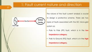 37
1: Fault current nature and direction
The nature of the fault current analysis is crucial
to design a protective scheme. There are two
types of faults associated with the DC micro-grid
system as:
• Pole to Pole (PP) fault, which is in the low
impedance category.
• Pole to Ground (PG) fault, which is in the high
impedance category.
 