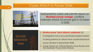 Maharashtra cyber cell submits report on
Mumbai power outage, confirms
malware attack hit power grid in October
12 2020
 Ukraine power 'hack attacks' explained: US
investigators have accused Russia-based hackers
of being behind an attack that caused blackouts
across Ukraine in December 2020.
 Cyber attack on Critical Infrastructure: Russia and
the Ukrainian Power Grid Attacks
4
Blackout in
Mumbai by cyber
attach
Cyber Attach to Power Grids
 