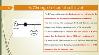 4: Change in short circuit level
40
✓In DC microgrid systems, the fault currents are restricted by the
converters and are normally lesser than the threshold value.
✓On the contrary, the short-circuit level and direction are also
affected by the different operational modes of DC micro-grids.
✓In the islanded mode of operation, the fault current is 5 times
greater than the threshold value, as DERs only contribute to it.
✓Whereas in the grid-connected mode of operation, both grid and
DERs contribute towards the fault current and so that it rises to 20-50
times more than the threshold value.
 