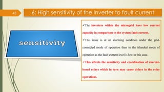 6: High sensitivity of the Inverter to fault current
43
✓The inverters within the microgrid have low current
capacity in comparison to the system fault current.
✓This issue is at an alarming condition under the grid-
connected mode of operation than in the islanded mode of
operation as the fault current level is low in this case.
✓This affects the sensitivity and coordination of current-
based relays which in turn may cause delays in the relay
operations.
 