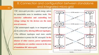 8: Connection and configuration between standalone
and integrated micro-grid
45
✓DC micro-grid provides a good energy option
for unreachable areas in standalone mode. The
converter calibration and controlling low
voltage ratings for the devices are the main
area of concern.
✓The uninterrupted supply in an integrated grid
can be achieved by altering different topologies.
✓The different topologies need more careful
consideration to protect the DC microgrid. In the
absence of other sources, power optimization
and utilization are another concern in the case
of standalone DC micro-grid.
 