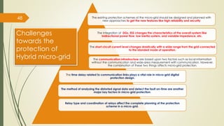 48 The existing protection schemes of the micro-grid should be designed and planned with
new approaches to get the new features like high reliability and security
The integration of DGs, ESS changes the characteristics of the overall system like
bidirectional power flow, low inertia system, and variable impedance, etc.
The short circuit current level changes drastically with a wide range from the grid-connected
to the islanded mode of operation.
The communication infrastructure are based upon two factors such as local information
without the communication and wide-area measurement with communication. However,
the combination of these two things affects micro-grid protection.
The time delay related to communication links plays a vital role in micro-grid digital
protection design.
The method of analyzing the distorted signal data and detect the fault on-time are another
major key factors in micro-grid protection.
Relay type and coordination of relays affect the complete planning of the protection
scheme in a micro-grid.
Challenges
towards the
protection of
Hybrid micro-grid
 