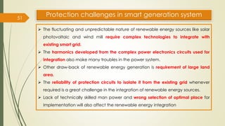 51
Protection challenges in smart generation system
➢ The fluctuating and unpredictable nature of renewable energy sources like solar
photovoltaic and wind mill require complex technologies to integrate with
existing smart grid.
➢ The harmonics developed from the complex power electronics circuits used for
integration also make many troubles in the power system.
➢ Other draw-back of renewable energy generation is requirement of large land
area.
➢ The reliability of protection circuits to isolate it from the existing grid whenever
required is a great challenge in the integration of renewable energy sources.
➢ Lack of technically skilled man power and wrong selection of optimal place for
implementation will also affect the renewable energy integration
 