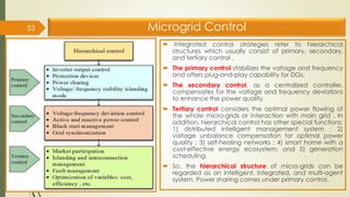 Microgrid Control
 Integrated control strategies refer to hierarchical
structures which usually consist of primary, secondary,
and tertiary control .
 The primary control stabilizes the voltage and frequency
and offers plug-and-play capability for DGs.
 The secondary control, as a centralized controller,
compensates for the voltage and frequency deviations
to enhance the power quality.
 Tertiary control considers the optimal power flowing of
the whole micro-grids or interaction with main grid . In
addition, hierarchical control has other special functions:
1) distributed intelligent management system ; 2)
voltage unbalance compensation for optimal power
quality ; 3) self-healing networks ; 4) smart home with a
cost-effective energy ecosystem; and 5) generation
scheduling.
 So, the hierarchical structure of micro-grids can be
regarded as an intelligent, integrated, and multi-agent
system. Power sharing comes under primary control.
53
 