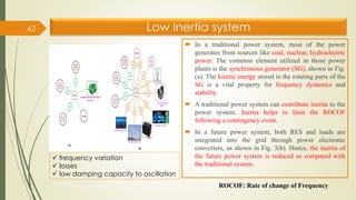 Low Inertia system
 In a traditional power system, most of the power
generates from sources like coal, nuclear, hydroelectric
power. The common element utilized in those power
plants is the synchronous generator (SG), shown in Fig.
(a). The kinetic energy stored in the rotating parts of the
SG is a vital property for frequency dynamics and
stability.
 A traditional power system can contribute inertia to the
power system. Inertia helps to limit the ROCOF
following a contingency event.
 In a future power system, both RES and loads are
integrated into the grid through power electronic
converters, as shown in Fig. 3(b). Hence, the inertia of
the future power system is reduced as compared with
the traditional system.
62
ROCOF: Rate of change of Frequency
✓ frequency variation
✓ losses
✓ low damping capacity to oscillation
 