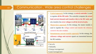Communication , Wide area control challenges
65
• Central approach: In this strategy, a central controller is used
to regulate all the DG units. The controller computes the actual
load current demand and transfers this to the DG units and
also transfers the error voltages to all the involved units.
• Master/slave approach: In this strategy, the master module is
used to regulate the voltage control and transfer the reference
current to the slave module.
• Instantaneous current transfer approach: In this strategy, the
reference voltage and current signals are transmitted between
the DG modules.
✓ Security
✓ Reliability
✓ Energy management
✓Load management
 