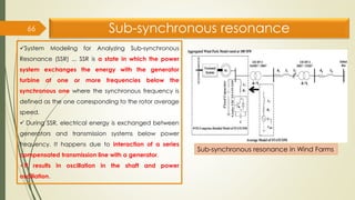 Sub-synchronous resonance
66
✓System Modeling for Analyzing Sub-synchronous
Resonance (SSR) ... SSR is a state in which the power
system exchanges the energy with the generator
turbine at one or more frequencies below the
synchronous one where the synchronous frequency is
defined as the one corresponding to the rotor average
speed.
✓ During SSR, electrical energy is exchanged between
generators and transmission systems below power
frequency. It happens due to interaction of a series
compensated transmission line with a generator.
✓It results in oscillation in the shaft and power
oscillation.
Sub-synchronous resonance in Wind Farms
 