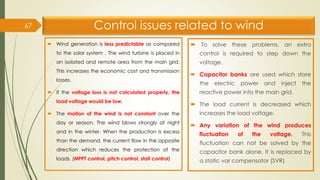 Control issues related to wind
 Wind generation is less predictable as compared
to the solar system . The wind turbine is placed in
an isolated and remote area from the main grid.
This increases the economic cost and transmission
losses.
 If the voltage loss is not calculated properly, the
load voltage would be low.
 The motion of the wind is not constant over the
day or season. The wind blows strongly at night
and in the winter. When the production is excess
than the demand, the current flow in the opposite
direction which reduces the protection of the
loads. (MPPT control, pitch control, stall control)
 To solve these problems, an extra
control is required to step down the
voltage.
 Capacitor banks are used which store
the electric power and inject the
reactive power into the main grid.
 The load current is decreased which
increases the load voltage.
 Any variation of the wind produces
fluctuation of the voltage. This
fluctuation can not be solved by the
capacitor bank alone. It is replaced by
a static var compensator (SVR)
67
 