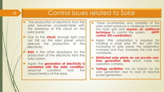 Control issues related to Solar
 The production of electricity from the
solar becomes un-predictable with
the presence of the cloud on the
solar panel.
 Due to the cloud, enough light can
not fall on the solar panel, which
reduces the production of the
electricity.
 Rain is the other drawback for the
production of the electricity from the
solar system.
 Again the generation of electricity is
correlated with the daily condition,
seasonal condition and the
characteristics of the area.
 These uncertainties and variability of the
solar system produce a challenge to control
the main grid and requires an additional
technique to control the system. (MPPT
control, ESS coordination)
 Again little adaptation is required for
installing a small solar PV. But with the
increasing of solar panel, the adaptation
increases and thus, increases the cost and
complexity.
 Distributed solar plants do not provide real-
time generation data which make the
operation complex.
 Voltage oscillation has an impact on the
solar generation due to lack of reactive
power generation.
68
 