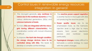 Control issues in renewable energy resources
integration: In general
 The microgrid generally very nonlinear in
nature due to the nonlinear dynamics of the
various distributed generations (DGs) and
unknown behavior of loads.
 As many DGs are integrated with the micro-
grid having different characteristics, the
coordination control with mutual influence
is difficult.
 To improve the fault ride through condition,
the energy storage devices have to be
controlled along with DGs. This leads to
develop a complex control strategy.
 The reactive power support regulation
is another factor in micro-grid with DGs
not producing the reactive power.
 Power quality issues are to be
emphasized more, as the harmonic
injection level is high due to many
reasons form power electronics
devices and nonlinear loads
particularly.
 Topological changes makes difficult to
formulate a control strategy to cope
with the system changes.
69
 