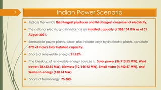 Indian Power Scenario
 India is the world's third largest producer and third largest consumer of electricity.
 The national electric grid in India has an installed capacity of 388.134 GW as of 31
August 2021.
 Renewable power plants, which also include large hydroelectric plants, constitute
37% of India's total installed capacity.
 Share of renewable energy: 21.26%
 The break up of renewable energy sources is: Solar power (36,910.53 MW), Wind
power (38,433.55 MW), Biomass (10,145.92 MW), Small hydro (4,740.47 MW), and
Waste-to-energy (168.64 MW)
 Share of fossil energy: 75.38%
7
 