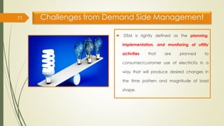 Challenges from Demand Side Management
71
 DSM is rightly defined as the planning,
implementation, and monitoring of utility
activities that are planned to
consumer/customer use of electricity in a
way that will produce desired changes in
the time pattern and magnitude of load
shape.
 