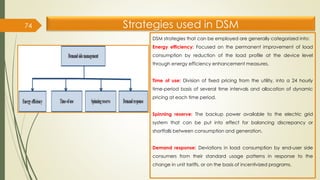 Strategies used in DSM

74
DSM strategies that can be employed are generally categorized into:
Energy efficiency: Focused on the permanent improvement of load
consumption by reduction of the load profile at the device level
through energy efficiency enhancement measures.
Time of use: Division of fixed pricing from the utility, into a 24 hourly
time-period basis of several time intervals and allocation of dynamic
pricing at each time period.
Spinning reserve: The backup power available to the electric grid
system that can be put into effect for balancing discrepancy or
shortfalls between consumption and generation.
Demand response: Deviations in load consumption by end-user side
consumers from their standard usage patterns in response to the
change in unit tariffs, or on the basis of incentivized programs.
 