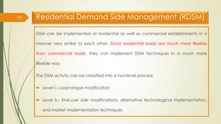 Residential Demand Side Management (RDSM)
DSM can be implemented at residential as well as commercial establishments in a
manner very similar to each other. Since residential loads are much more flexible
than commercial loads, they can implement DSM techniques in a much more
flexible way.
The DSM activity can be classified into a two-level process:
 Level I:– Load shape modification
 Level II:– End-user side modifications, alternative technological implementation,
and market implementation techniques
75
 
