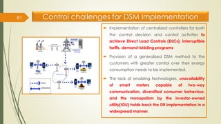 Control challenges for DSM Implementation
 Implementation of centralized controllers for both
the control decision and control activities to
achieve Direct Load Controls (DLCs), interruptible
tariffs, demand-bidding programs
 Provision of a generalized DSM method to the
customers with greater control over their energy
consumption needs to be implemented.
 The lack of enabling technologies, unavailability
of smart meters capable of two-way
communication, diversified consumer behaviour,
and the monopolism by the investor-owned
utility(IOU) holds back the DR implementation in a
widespread manner.
81
 