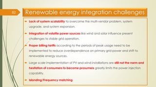 Renewable energy integration challenges
 Lack of system scalability to overcome the multi-vendor problem, system
upgrade, and system expansion.
 Integration of volatile power sources like wind and solar influence present
challenges to stable grid operation.
 Proper billing tariffs according to the periods of peak usage need to be
implemented to reduce overdependence on primary grid power and shift to
renewable energy sources.
 Large scale implementation of PV and wind installations are still not the norm and
hesitation of consumers to become prosumers greatly limits the power injection
capability.
 Islanding/Frequency matching
82
 
