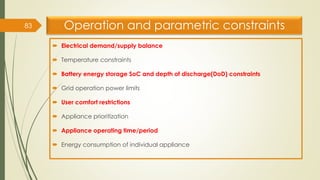 Operation and parametric constraints
 Electrical demand/supply balance
 Temperature constraints
 Battery energy storage SoC and depth of discharge(DoD) constraints
 Grid operation power limits
 User comfort restrictions
 Appliance prioritization
 Appliance operating time/period
 Energy consumption of individual appliance
83
 