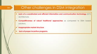Other challenges in DSM integration
 Lack of a coordinated and efficient Information and communication technology (ICT)
architecture.
 Competitiveness of robust traditional approaches as compared to DSM based
solutions.
 Inappropriate market structure
 lack of proper incentive programs.
84
 