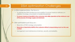DSM optimization Challenges
 In DSM implementation, the focus is :
▪ To optimize the DSM architecture and workflow to ensure maximum efficiency in
utilization of energy consumption at residential premises
▪ To ensure maximum benefits to the consumer and utility operators at the minimum cost
of the process of energy supply and demand.
 DSM optimization puts focus on :
▪ Reduction of PAR in energy consumption.
▪ Reduction of electricity tariff for the customer without compromising much on the user
comfort.
▪ Management and maintenance of privacy, security, and reliability.
85
 