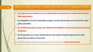 How to bring about a more efficient DSM implementation
 By usage of more robust or proven optimization techniques to complement standard
DSM applications.
 By integration of more renewable energy sources and energy sources into the smart
grid ecosystem.
 By architectural setup using more efficient and reliable communication protocols and
standards.
 By introduction of a more market driven and market oriented approach to both
prosumers as well as consumers.
 All of the above can be encapsulated in the form of a Virtual Power Plant
86
 