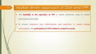 Market driven approach of DSM and VPP
 The flexibility in the operation of VPP is mainly achieved using its market
participation principles.
 To ensure maximum cost effectiveness and reduction in overall energy
consumption, the participation of VPP entities in market is crucial.
91
 