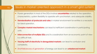 Issues in market oriented approach in a smart grid system
 Power generation in most of the DGs involves uncertainties related to the operation,
characteristics, system flexibility to operate with synchronism, and adequate stability.
 Standardization of protocols and rules in market environment for entities is a necessity
for ideal operation.
 Complex market mechanisms can lead to inefficient coordination in participating
units.
 Interconnection of multiple DGs and its coordination from an economic point of view
is a difficult task.
 Varying tariff of electricity in deregulated markets can lead to confusion and
complexity.
 Shortfalls/excess of generation of energy can lead to an unbalanced market.
92
 