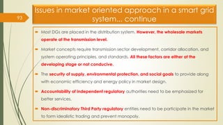 Issues in market oriented approach in a smart grid
system... continue
 Most DGs are placed in the distribution system. However, the wholesale markets
operate at the transmission level.
 Market concepts require transmission sector development, corridor allocation, and
system operating principles, and standards. All these factors are either at the
developing stage or not conducive.
 The security of supply, environmental protection, and social goals to provide along
with economic efficiency and energy policy in market design.
 Accountability of independent regulatory authorities need to be emphasized for
better services.
 Non-discriminatory Third Party regulatory entities need to be participate in the market
to form idealistic trading and prevent monopoly.
93
 