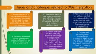 Issues and challenges related to DGs integration
96
1: Integration of DGs
into distribution sector
results many problems
related to control,
protection, and energy
management
2: DG characteristics
are highly nonlinear
and having complex
dynamics. It affects to
the system
performance
3: Placement and size
of all the essential
components during the
design and planning
stage affects critically
to overall system
performance
4: Renewable based
power generation
mostly dependent on
the environment.
5: Energy storage
systems are very
essential for energy
management.
However, its
integration with the
DGs and operation in
a coordinated way is
complex.
6: Design and
planning need
optimization
techniques not only for
the present topology
but also incorporating
the fast changing
conditions.
 