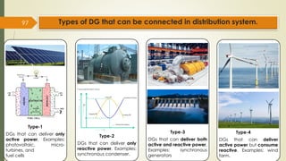 97
Type-1
DGs that can deliver only
active power, Examples:
photovoltaic, micro-
turbines, and
fuel cells
Type-2
DGs that can deliver only
reactive power, Examples:
synchronous condenser.
Type-4
DGs that can deliver
active power but consume
reactive. Examples: wind
farm.
Types of DG that can be connected in distribution system.
Type-3
DGs that can deliver both
active and reactive power,
Examples: synchronous
generators
 