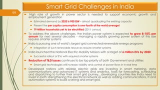 Smart Grid Challenges in India
 High rate of growth in power sector is needed to support economic growth and
employment generation
 Estimated demand by 2032 is 900 GW – almost quadrupling the existing capacity
 Present the per capita consumption is one-fourth of the world average!
 79 Million households yet to be electrified (2011 census)
 To address the above challenges, the Indian power system is expected to grow 8-10% per
annum for next several decades - managing a rapidly growing power system of this size
requires smarter systems
 India is pursuing one of world’s largest grid connected renewable energy programs
 Integration of such renewable resources require smarter systems
 India launched the National Electric Mobility Mission with a target of 6 million EVs by 2020
 Successful rollout of EVs with required smarter systems
 Reduction of T&D losses continues to be top priority of both Government and utilities
 Smart grid technologies will increase visibility and control of power flows in in real time
 Developed nations with reliable electric grids are investing in smart metering, data
communications and advanced IT systems and analytics, tools for forecasting, scheduling
and dispatching to further their smart grid journey…developing countries like India need to
invest in both strengthening the electrical network as well as adding communications, IT and
automation systems to build a strong and smart grid.
99
 